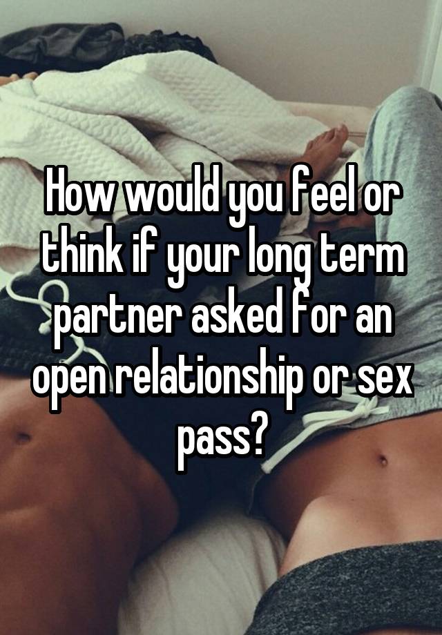 How would you feel or think if your long term partner asked for an open relationship or sex pass?