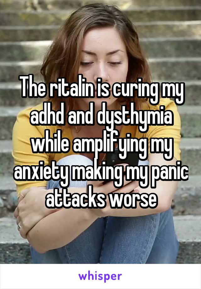 The ritalin is curing my adhd and dysthymia while amplifying my anxiety making my panic attacks worse