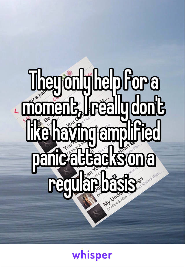 They only help for a moment, I really don't like having amplified panic attacks on a regular basis 