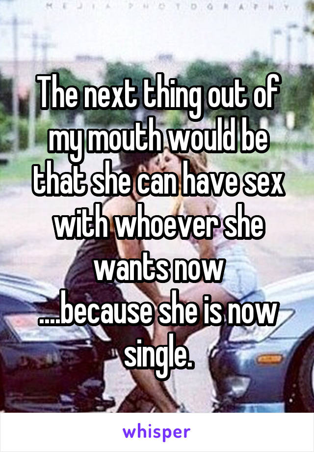 The next thing out of my mouth would be that she can have sex with whoever she wants now
....because she is now single.