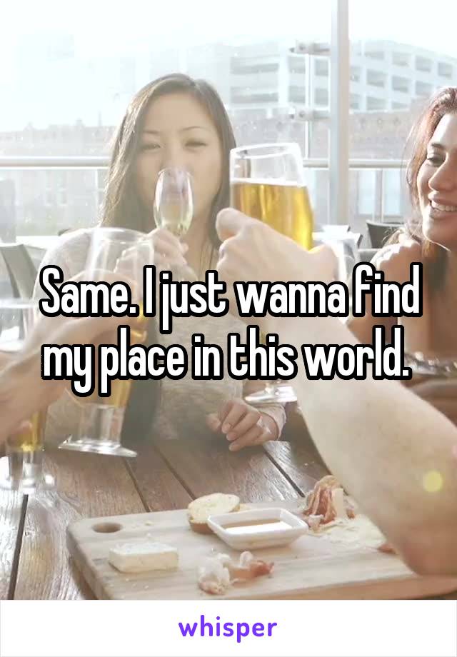 Same. I just wanna find my place in this world. 