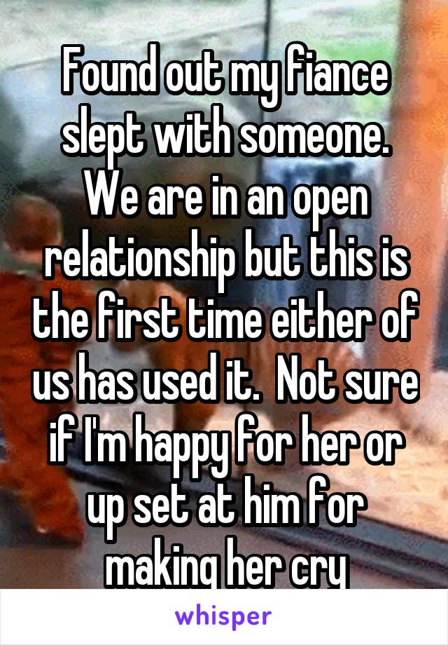 Found out my fiance slept with someone. We are in an open relationship but this is the first time either of us has used it.  Not sure if I'm happy for her or up set at him for making her cry