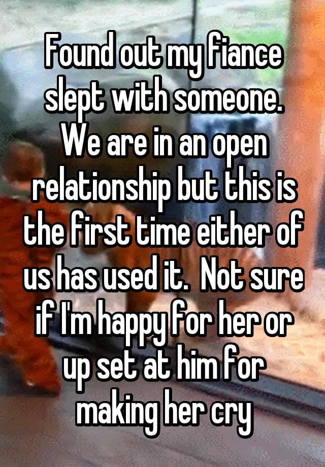 Found out my fiance slept with someone. We are in an open relationship but this is the first time either of us has used it.  Not sure if I'm happy for her or up set at him for making her cry