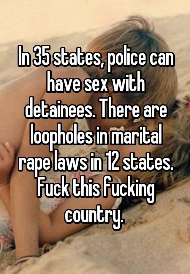 In 35 states, police can have sex with detainees. There are loopholes in marital rape laws in 12 states. Fuck this fucking country. 