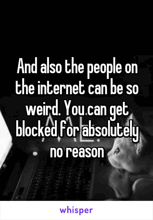 And also the people on the internet can be so weird. You can get blocked for absolutely no reason