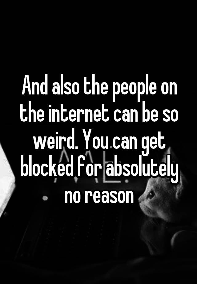 And also the people on the internet can be so weird. You can get blocked for absolutely no reason