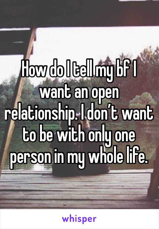 How do I tell my bf I want an open relationship. I don’t want to be with only one person in my whole life. 