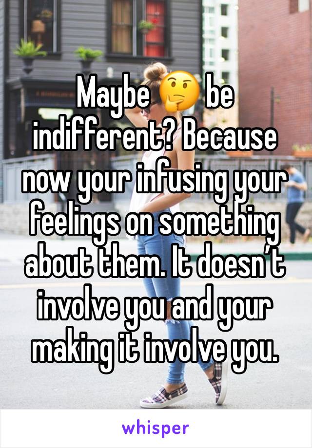 Maybe 🤔 be indifferent? Because now your infusing your feelings on something about them. It doesn’t involve you and your making it involve you. 