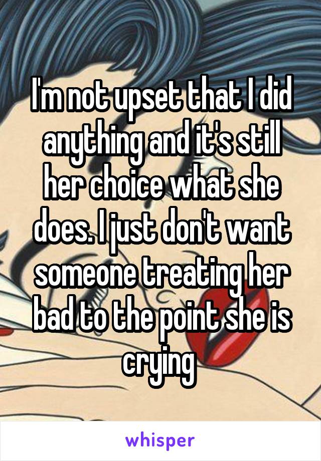 I'm not upset that I did anything and it's still her choice what she does. I just don't want someone treating her bad to the point she is crying 