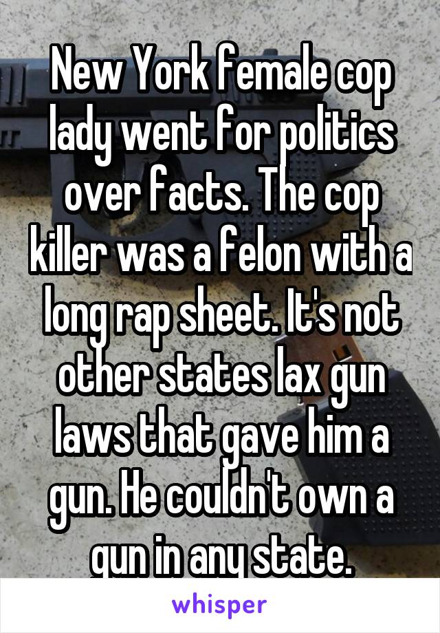 New York female cop lady went for politics over facts. The cop killer was a felon with a long rap sheet. It's not other states lax gun laws that gave him a gun. He couldn't own a gun in any state.