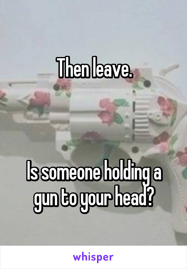 Then leave.



Is someone holding a gun to your head?