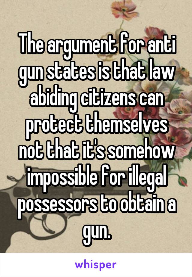 The argument for anti gun states is that law abiding citizens can protect themselves not that it's somehow impossible for illegal possessors to obtain a gun.