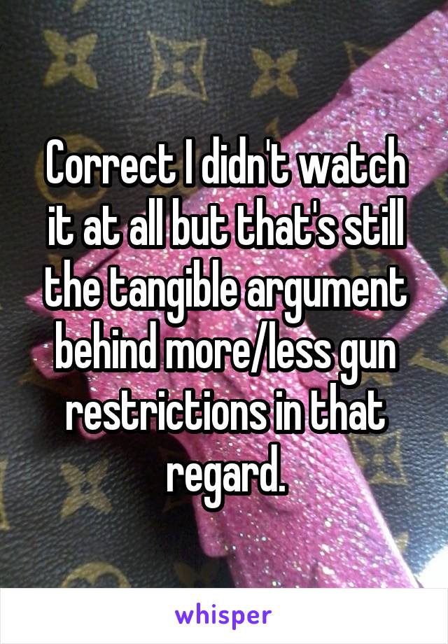 Correct I didn't watch it at all but that's still the tangible argument behind more/less gun restrictions in that regard.