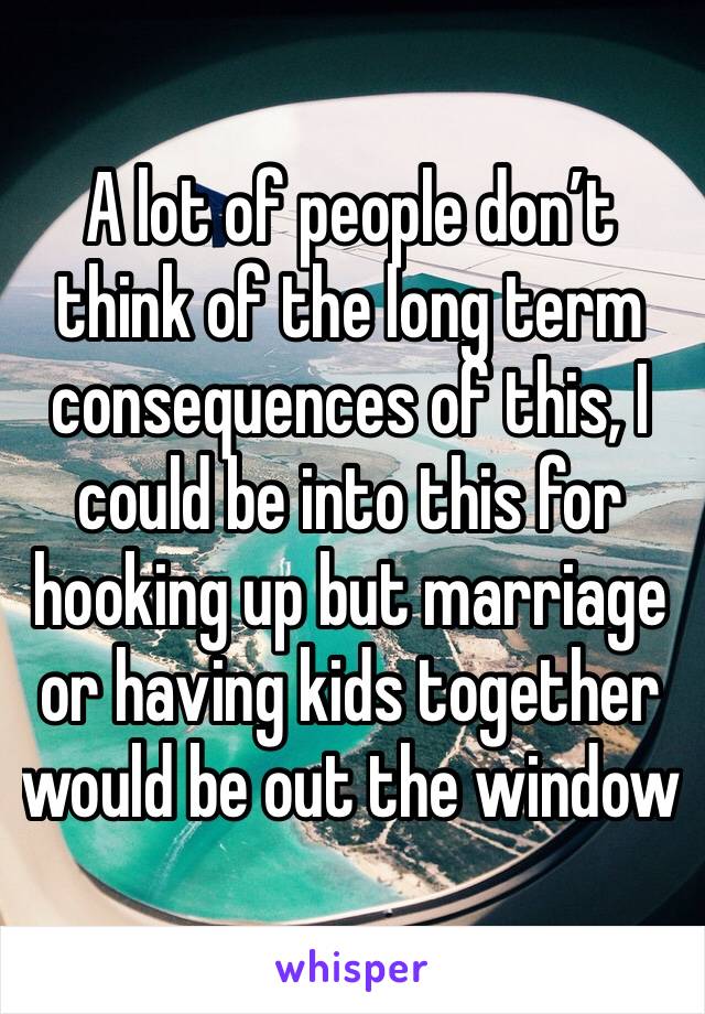 A lot of people don’t think of the long term consequences of this, I could be into this for hooking up but marriage or having kids together would be out the window