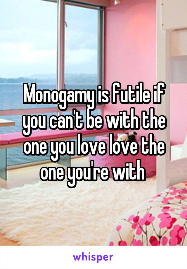 Monogamy is futile if you can't be with the one you love love the one you're with 