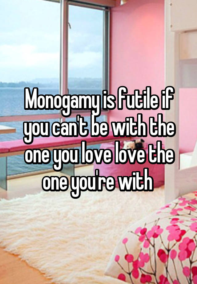 Monogamy is futile if you can't be with the one you love love the one you're with 