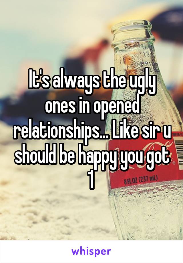 It's always the ugly ones in opened relationships... Like sir u should be happy you got 1 