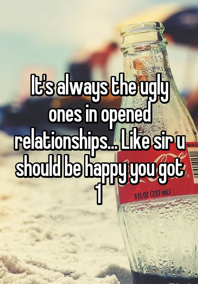 It's always the ugly ones in opened relationships... Like sir u should be happy you got 1 