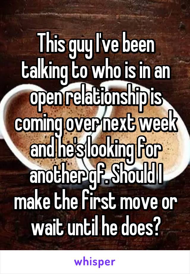 This guy I've been talking to who is in an open relationship is coming over next week and he's looking for another gf. Should I make the first move or wait until he does?