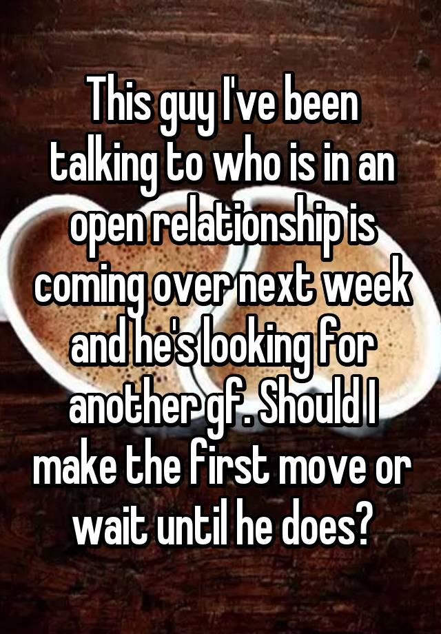 This guy I've been talking to who is in an open relationship is coming over next week and he's looking for another gf. Should I make the first move or wait until he does?