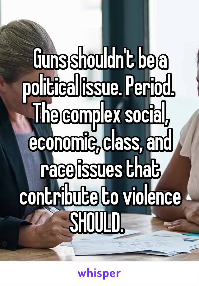 Guns shouldn't be a political issue. Period.  The complex social, economic, class, and race issues that contribute to violence SHOULD.  