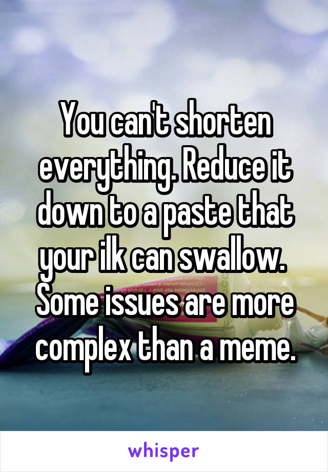 You can't shorten everything. Reduce it down to a paste that your ilk can swallow.  Some issues are more complex than a meme.