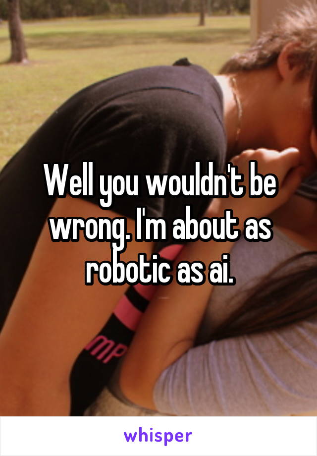Well you wouldn't be wrong. I'm about as robotic as ai.
