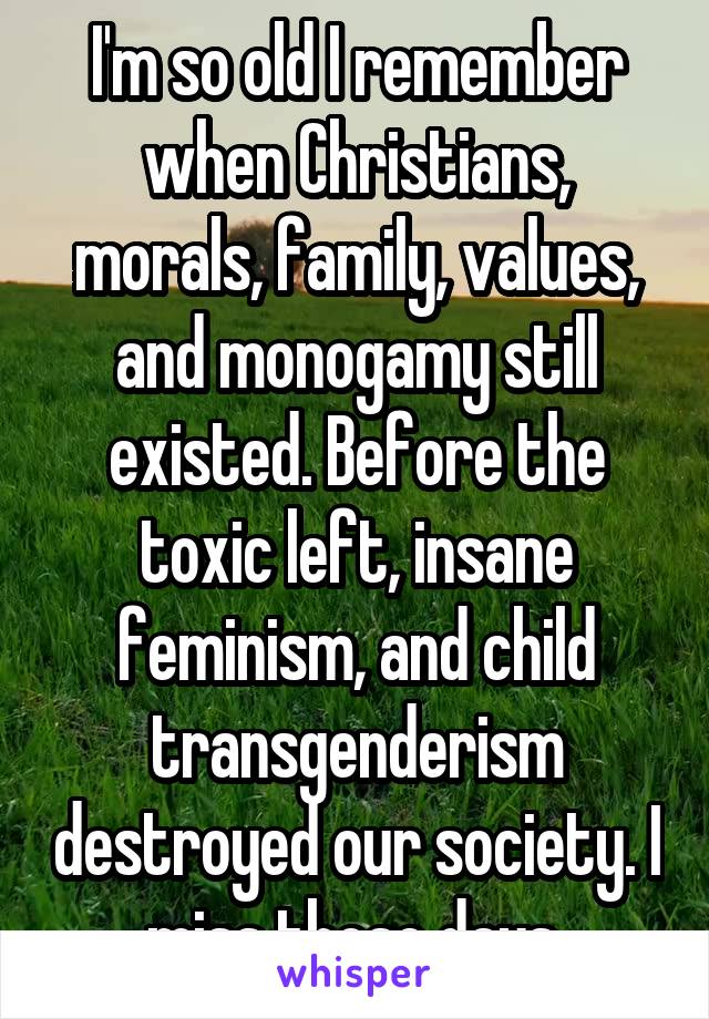 I'm so old I remember when Christians, morals, family, values, and monogamy still existed. Before the toxic left, insane feminism, and child transgenderism destroyed our society. I miss those days.