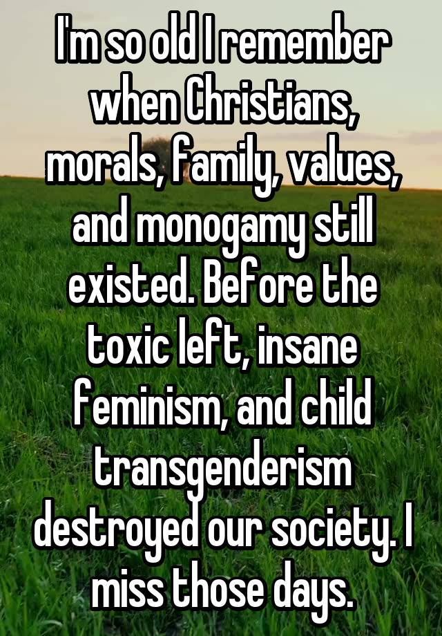 I'm so old I remember when Christians, morals, family, values, and monogamy still existed. Before the toxic left, insane feminism, and child transgenderism destroyed our society. I miss those days.