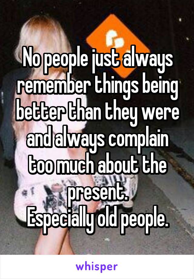 No people just always remember things being better than they were and always complain too much about the present.
Especially old people.