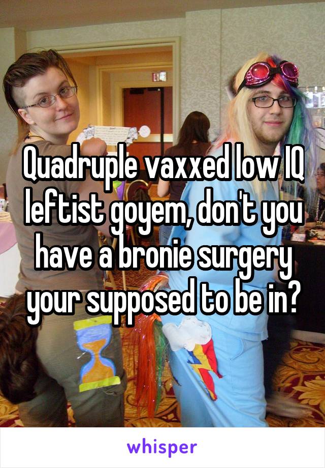 Quadruple vaxxed low IQ leftist goyem, don't you have a bronie surgery your supposed to be in?