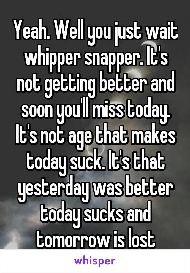 Yeah. Well you just wait whipper snapper. It's not getting better and soon you'll miss today. It's not age that makes today suck. It's that yesterday was better today sucks and tomorrow is lost