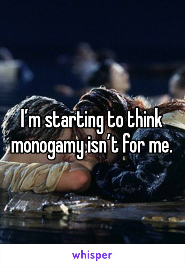 I’m starting to think monogamy isn’t for me.