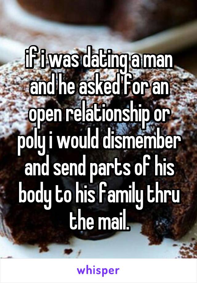 if i was dating a man and he asked for an open relationship or poly i would dismember and send parts of his body to his family thru the mail.