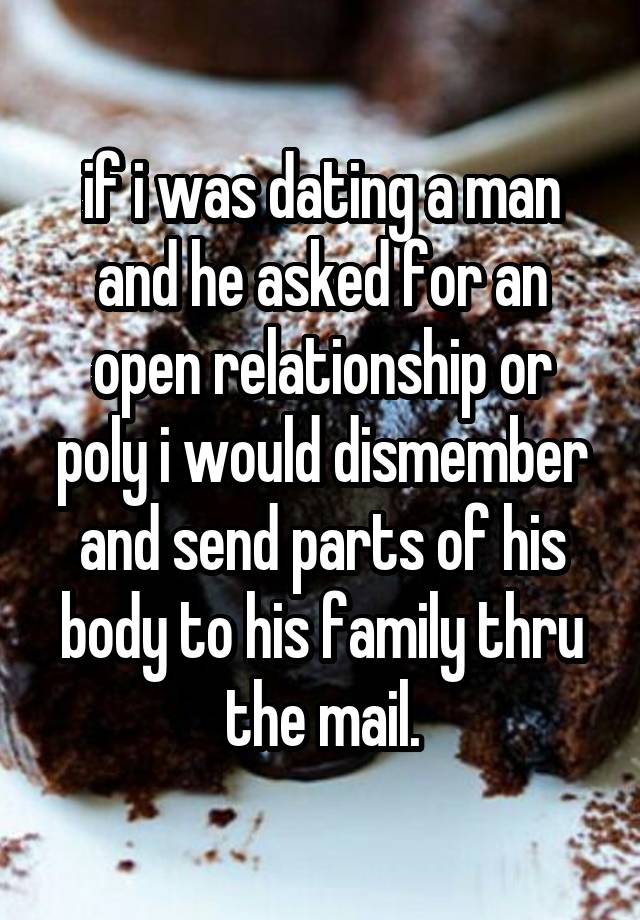 if i was dating a man and he asked for an open relationship or poly i would dismember and send parts of his body to his family thru the mail.