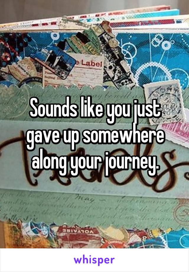 Sounds like you just gave up somewhere along your journey.