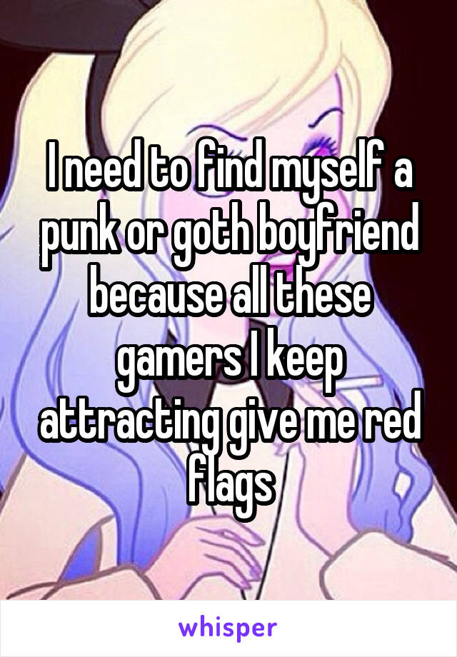 I need to find myself a punk or goth boyfriend because all these gamers I keep attracting give me red flags