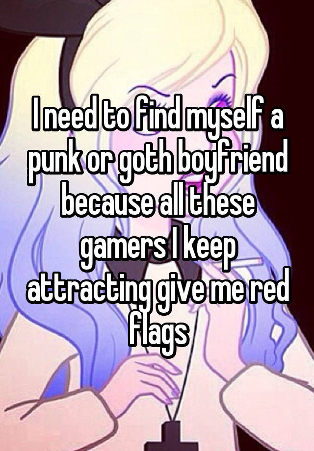 I need to find myself a punk or goth boyfriend because all these gamers I keep attracting give me red flags