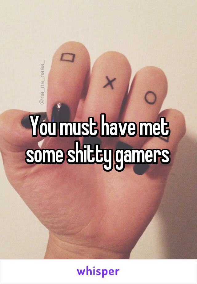 You must have met some shitty gamers 