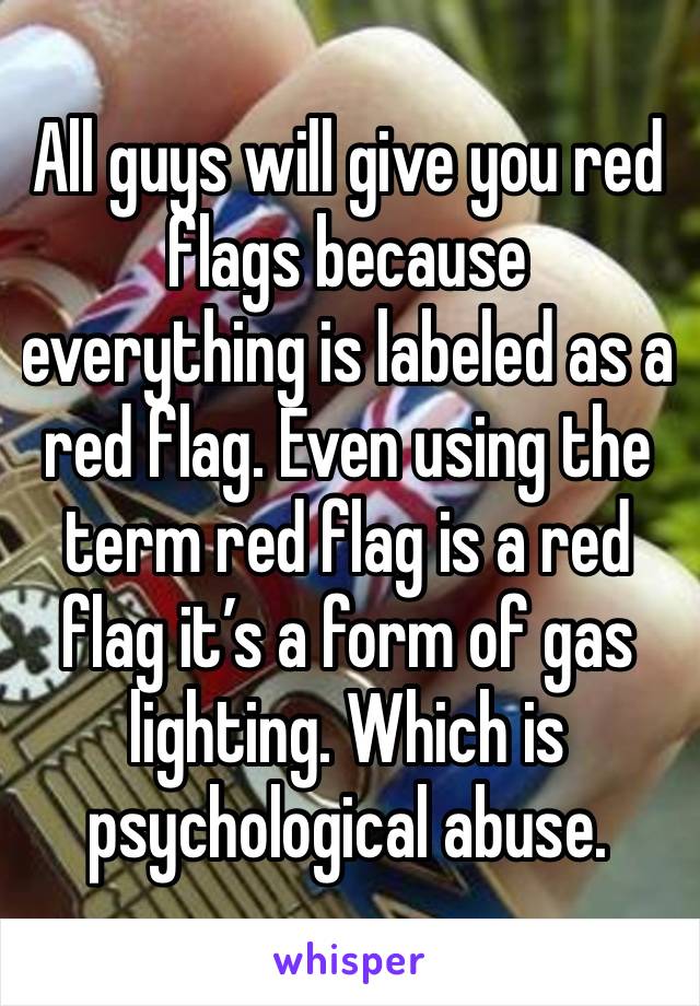 All guys will give you red flags because everything is labeled as a red flag. Even using the term red flag is a red flag it’s a form of gas lighting. Which is psychological abuse. 