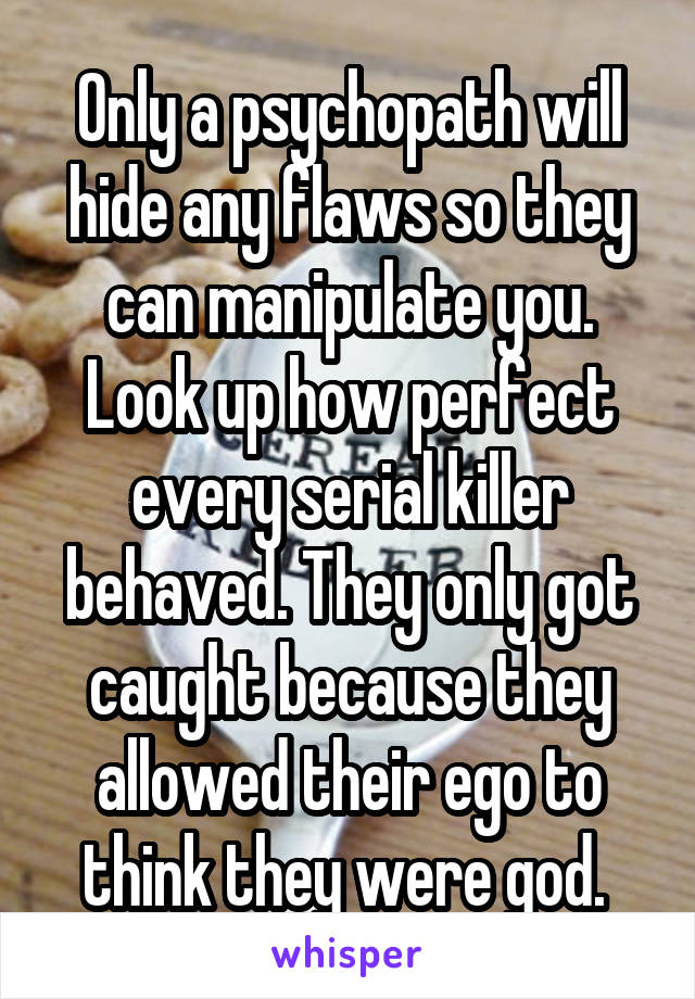 Only a psychopath will hide any flaws so they can manipulate you. Look up how perfect every serial killer behaved. They only got caught because they allowed their ego to think they were god. 