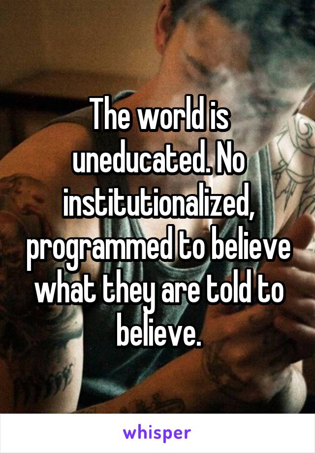 The world is uneducated. No institutionalized, programmed to believe what they are told to believe.