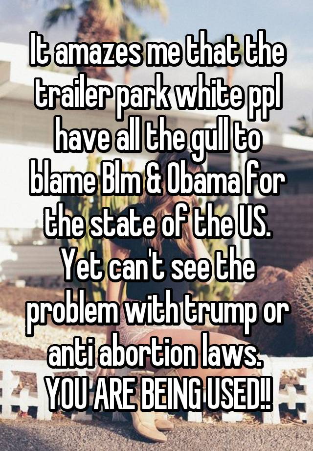 It amazes me that the trailer park white ppl have all the gull to blame Blm & Obama for the state of the US.
Yet can't see the problem with trump or anti abortion laws. 
YOU ARE BEING USED!!