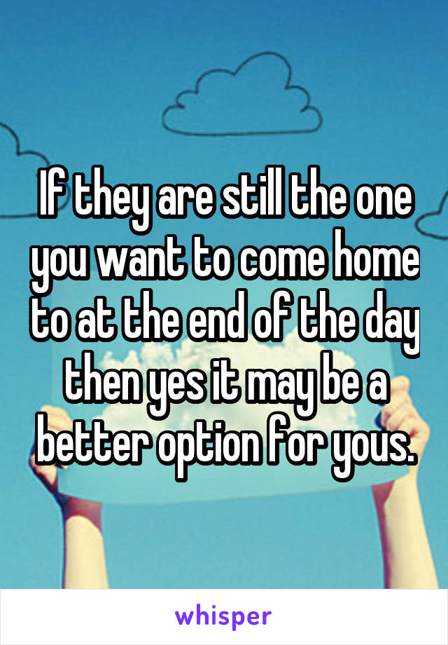 If they are still the one you want to come home to at the end of the day then yes it may be a better option for yous.