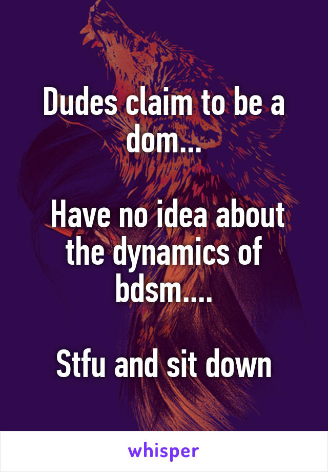 Dudes claim to be a dom...

 Have no idea about the dynamics of bdsm....

Stfu and sit down