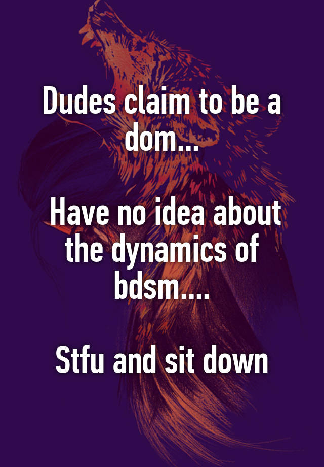 Dudes claim to be a dom...

 Have no idea about the dynamics of bdsm....

Stfu and sit down