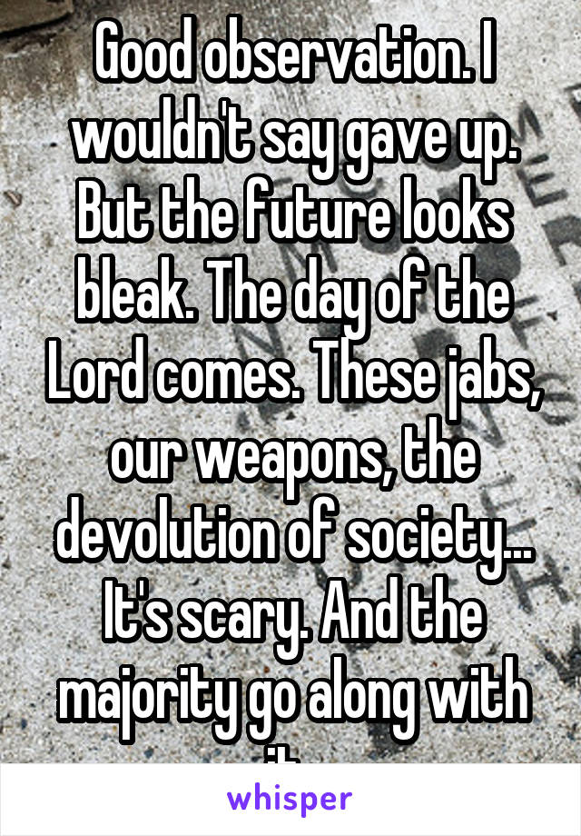 Good observation. I wouldn't say gave up. But the future looks bleak. The day of the Lord comes. These jabs, our weapons, the devolution of society... It's scary. And the majority go along with it. 