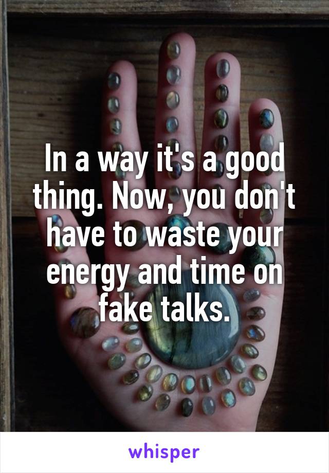 In a way it's a good thing. Now, you don't have to waste your energy and time on fake talks.