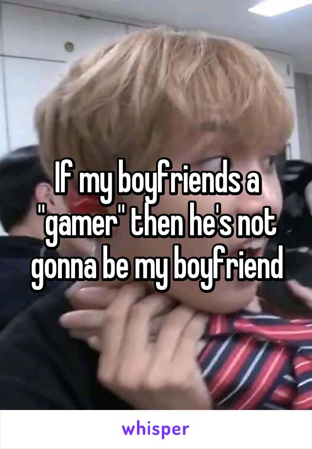 If my boyfriends a "gamer" then he's not gonna be my boyfriend