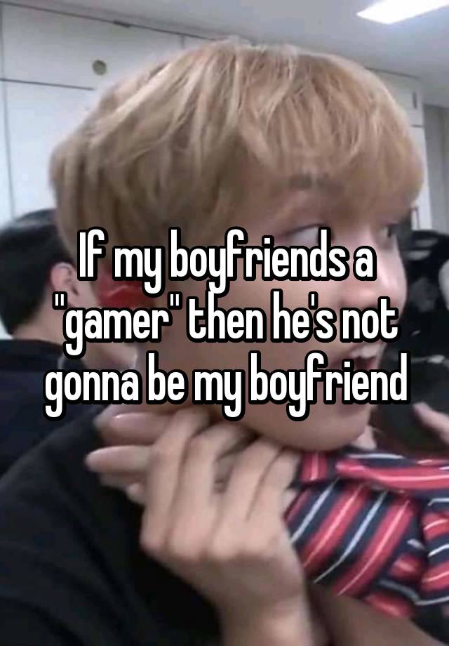 If my boyfriends a "gamer" then he's not gonna be my boyfriend